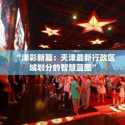 “津彩新篇:天津最新行政区域划分的智慧蓝图”