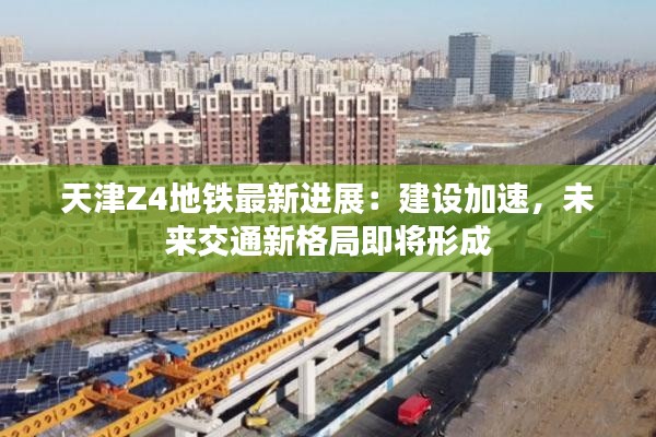 天津Z4地铁最新进展:建设加速,未来交通新格局即将形成