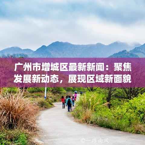 广州市增城区最新新闻:聚焦发展新动态,展现区域新面貌