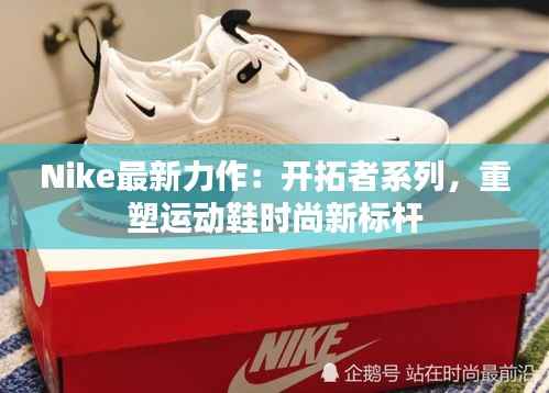 Nike最新力作：开拓者系列，重塑运动鞋时尚新标杆