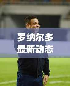 罗纳尔多最新动态:传奇归来,再战绿茵场!