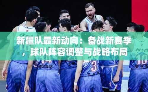 新疆队最新动向:备战新赛季,球队阵容调整与战略布局