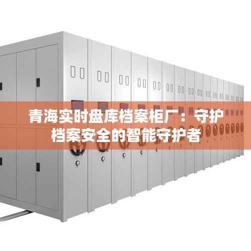 青海实时盘库档案柜厂：守护档案安全的智能守护者