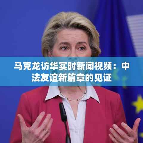 马克龙访华实时新闻视频:中法友谊新篇章的见证