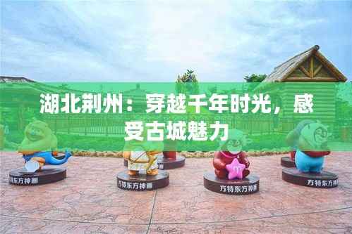 湖北荆州：穿越千年时光，感受古城魅力