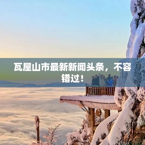 瓦屋山市最新新闻头条,不容错过!