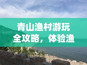青山渔村游玩全攻略,体验渔村风情,畅游自然美景