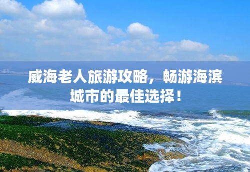 威海老人旅游攻略，畅游海滨城市的最佳选择！