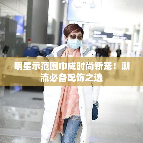 明星示范围巾成时尚新宠！潮流必备配饰之选