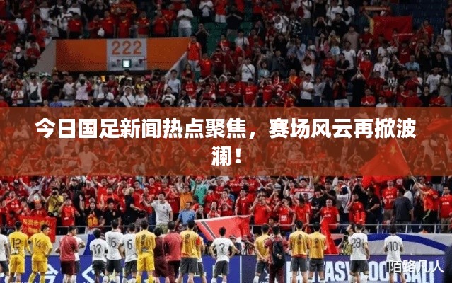 今日国足新闻热点聚焦,赛场风云再掀波澜!