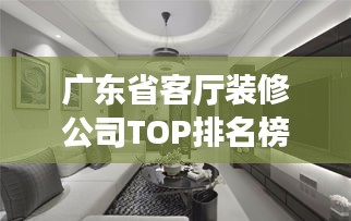广东省客厅装修公司TOP排名榜单揭晓！